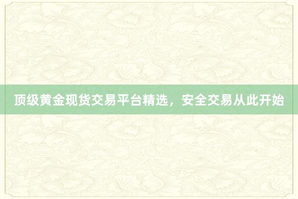 顶级黄金现货交易平台精选，安全交易从此开始