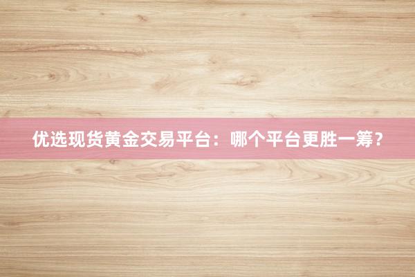 优选现货黄金交易平台：哪个平台更胜一筹？