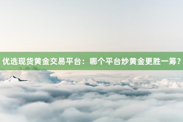 优选现货黄金交易平台：哪个平台炒黄金更胜一筹？