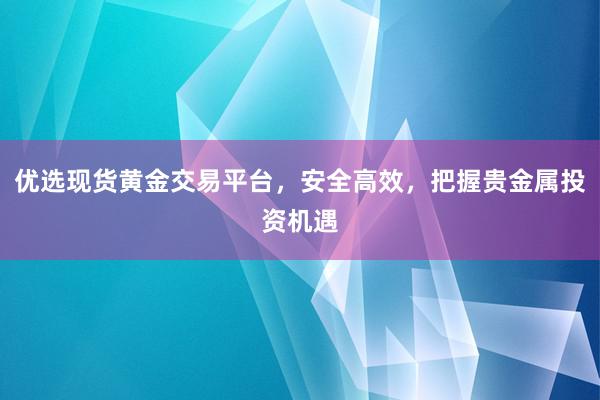 优选现货黄金交易平台，安全高效，把握贵金属投资机遇