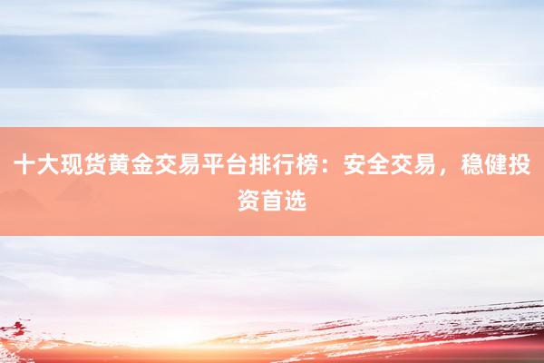 十大现货黄金交易平台排行榜：安全交易，稳健投资首选