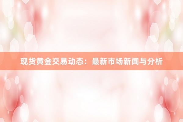 现货黄金交易动态：最新市场新闻与分析