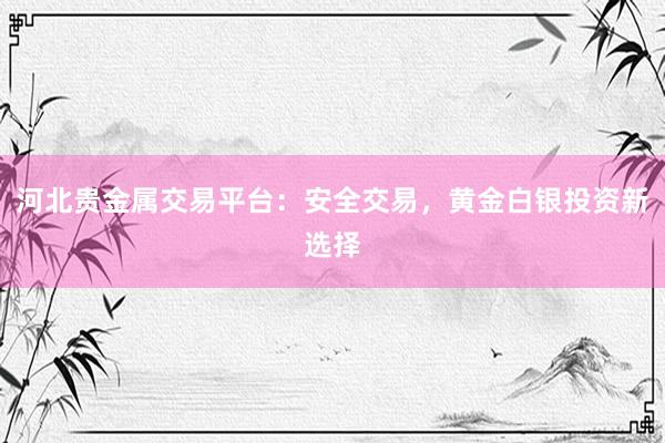 河北贵金属交易平台：安全交易，黄金白银投资新选择