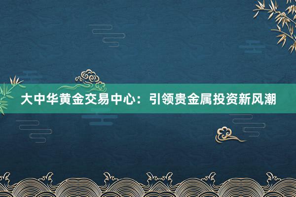 大中华黄金交易中心：引领贵金属投资新风潮