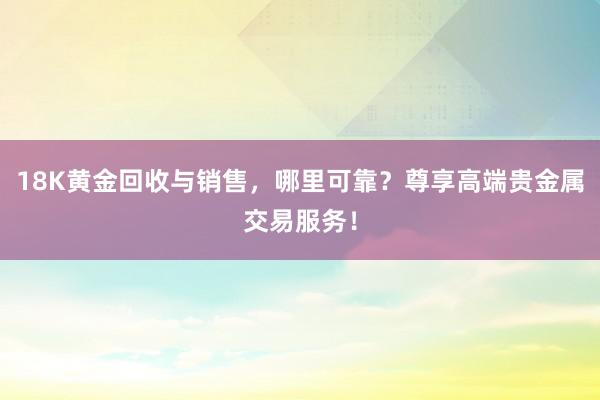 18K黄金回收与销售，哪里可靠？尊享高端贵金属交易服务！